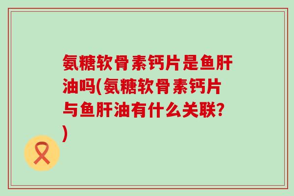 氨糖软骨素钙片是鱼肝油吗(氨糖软骨素钙片与鱼肝油有什么关联?)-第1张图片-氨糖科普网 氨糖软骨素钙片是鱼肝油吗(氨糖软骨素钙片与鱼肝油有什么关联?)-第1张图片-氨糖科普网