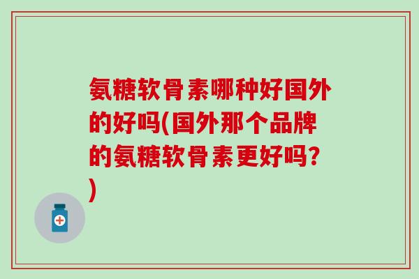 氨糖软骨素哪种好国外的好吗(国外那个品牌的氨糖软骨素更好吗?)-第1张图片-氨糖科普网 氨糖软骨素哪种好国外的好吗(国外那个品牌的氨糖软骨素更好吗?)-第1张图片-氨糖科普网