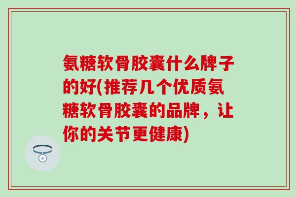 氨糖软骨胶囊什么牌子的好(推荐几个优质氨糖软骨胶囊的品牌,让你的关节更健康)-第1张图片-氨糖科普网 氨糖软骨胶囊什么牌子的好(推荐几个优质氨糖软骨胶囊的品牌,让你的关节更健康)-第1张图片-氨糖科普网