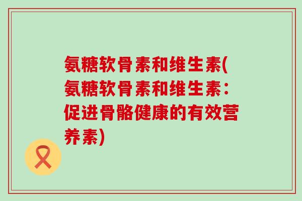 氨糖软骨素和维生素(氨糖软骨素和维生素:促进骨骼健康的有效营养素)-第1张图片-氨糖科普网 氨糖软骨素和维生素(氨糖软骨素和维生素:促进骨骼健康的有效营养素)-第1张图片-氨糖科普网