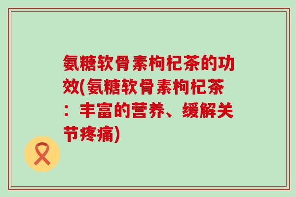 氨糖软骨素枸杞茶的功效(氨糖软骨素枸杞茶:丰富的营养、缓解关节疼痛)-第1张图片-氨糖科普网 氨糖软骨素枸杞茶的功效(氨糖软骨素枸杞茶:丰富的营养、缓解关节疼痛)-第1张图片-氨糖科普网
