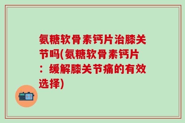 氨糖软骨素钙片治膝关节吗(氨糖软骨素钙片：缓解膝关节痛的有效选择)-第1张图片-氨糖科普网