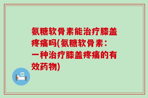 氨糖软骨素能治疗膝盖疼痛吗(氨糖软骨素:一种治疗膝盖疼痛的有效药物)-第1张图片-氨糖科普网 氨糖软骨素能治疗膝盖疼痛吗(氨糖软骨素:一种治疗膝盖疼痛的有效药物)-第1张图片-氨糖科普网