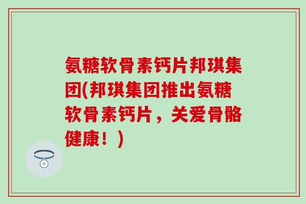 氨糖软骨素钙片邦琪集团(邦琪集团推出氨糖软骨素钙片，关爱骨骼健康！)-第1张图片-氨糖科普网