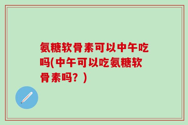 氨糖软骨素可以中午吃吗(中午可以吃氨糖软骨素吗?)-第1张图片-氨糖科普网 氨糖软骨素可以中午吃吗(中午可以吃氨糖软骨素吗?)-第1张图片-氨糖科普网