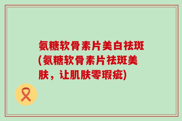 氨糖软骨素片美白祛斑(氨糖软骨素片祛斑美肤，让肌肤零瑕疵)-第1张图片-氨糖科普网