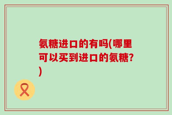 氨糖进口的有吗(哪里可以买到进口的氨糖?)-第1张图片-氨糖科普网 氨糖进口的有吗(哪里可以买到进口的氨糖?)-第1张图片-氨糖科普网