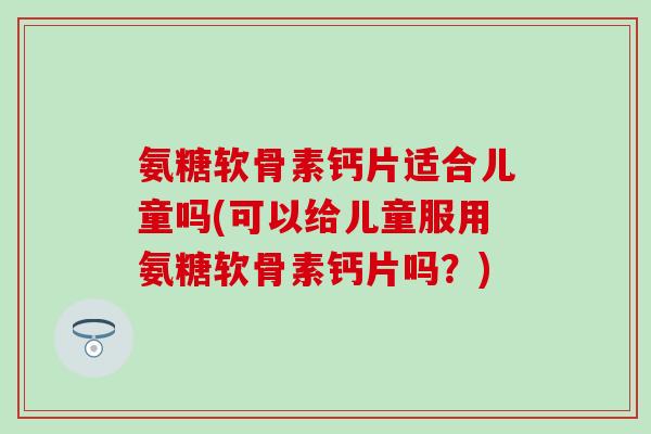 氨糖软骨素钙片适合儿童吗(可以给儿童服用氨糖软骨素钙片吗?)-第1张图片-氨糖科普网 氨糖软骨素钙片适合儿童吗(可以给儿童服用氨糖软骨素钙片吗?)-第1张图片-氨糖科普网