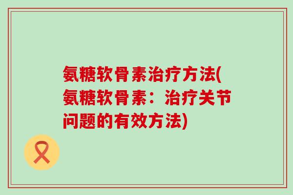 氨糖软骨素治疗方法(氨糖软骨素:治疗关节问题的有效方法)-第1张图片-氨糖科普网 氨糖软骨素治疗方法(氨糖软骨素:治疗关节问题的有效方法)-第1张图片-氨糖科普网