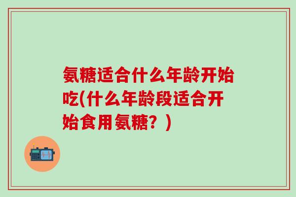 氨糖适合什么年龄开始吃(什么年龄段适合开始食用氨糖?)-第1张图片-氨糖科普网 氨糖适合什么年龄开始吃(什么年龄段适合开始食用氨糖?)-第1张图片-氨糖科普网