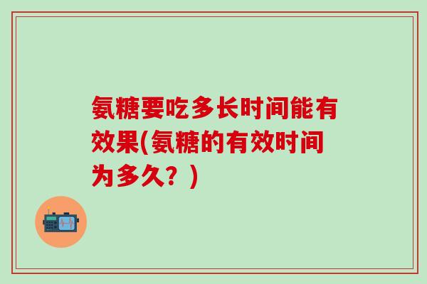 氨糖要吃多长时间能有效果(氨糖的有效时间为多久?)-第1张图片-氨糖科普网 氨糖要吃多长时间能有效果(氨糖的有效时间为多久?)-第1张图片-氨糖科普网