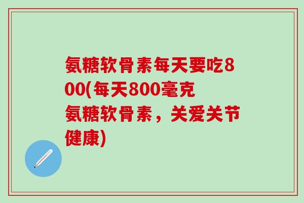 氨糖软骨素每天要吃800(每天800毫克氨糖软骨素，关爱关节健康)-第1张图片-氨糖科普网
