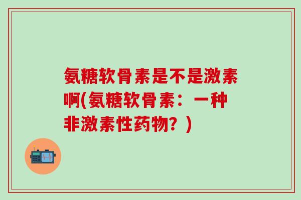 氨糖软骨素是不是激素啊(氨糖软骨素:一种非激素性药物?)-第1张图片-氨糖科普网 氨糖软骨素是不是激素啊(氨糖软骨素:一种非激素性药物?)-第1张图片-氨糖科普网