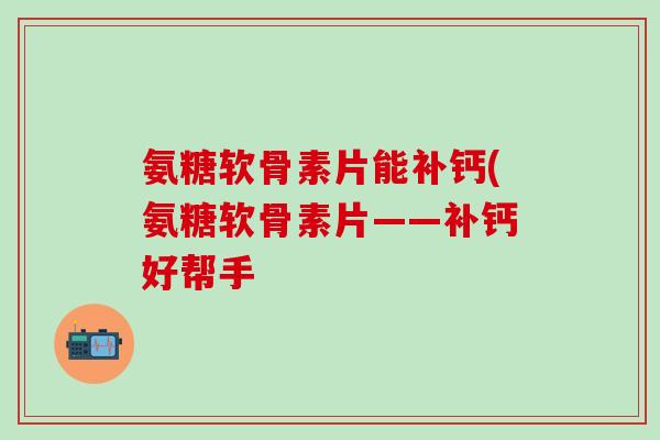 氨糖软骨素片能补钙(氨糖软骨素片——补钙好帮手-第1张图片-氨糖科普网