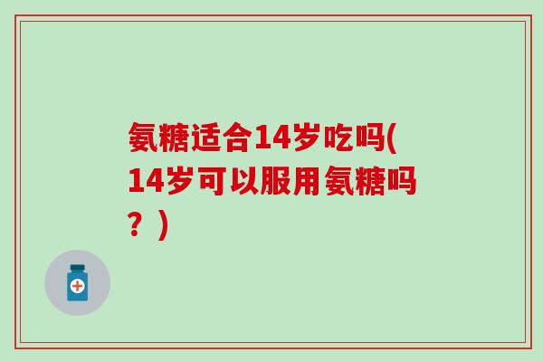 氨糖适合14岁吃吗(14岁可以服用氨糖吗?)-第1张图片-氨糖科普网 氨糖适合14岁吃吗(14岁可以服用氨糖吗?)-第1张图片-氨糖科普网