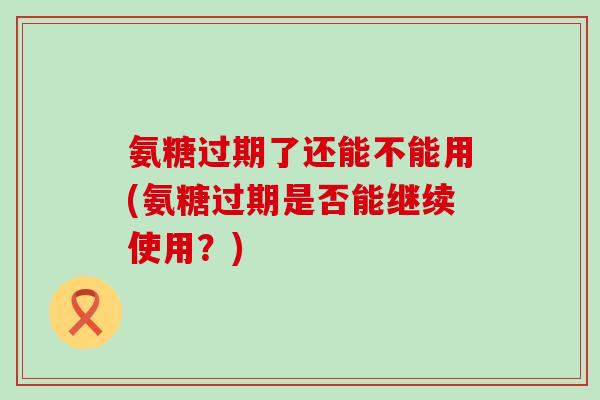 氨糖过期了还能不能用(氨糖过期是否能继续使用?)-第1张图片-氨糖科普网 氨糖过期了还能不能用(氨糖过期是否能继续使用?)-第1张图片-氨糖科普网