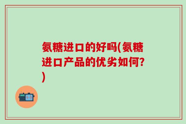氨糖进口的好吗(氨糖进口产品的优劣如何?)-第1张图片-氨糖科普网 氨糖进口的好吗(氨糖进口产品的优劣如何?)-第1张图片-氨糖科普网