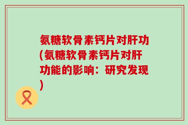 氨糖软骨素钙片对肝功(氨糖软骨素钙片对肝功能的影响：研究发现)-第1张图片-氨糖科普网