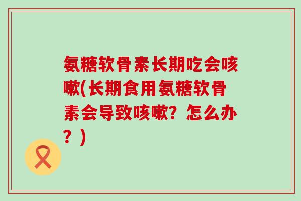 氨糖软骨素长期吃会咳嗽(长期食用氨糖软骨素会导致咳嗽?怎么办?)-第1张图片-氨糖科普网 氨糖软骨素长期吃会咳嗽(长期食用氨糖软骨素会导致咳嗽?怎么办?)-第1张图片-氨糖科普网