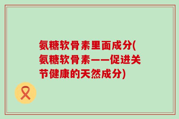 氨糖软骨素里面成分(氨糖软骨素——促进关节健康的天然成分)-第1张图片-氨糖科普网 氨糖软骨素里面成分(氨糖软骨素——促进关节健康的天然成分)-第1张图片-氨糖科普网