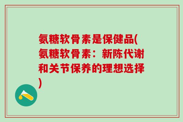 氨糖软骨素是保健品(氨糖软骨素：新陈代谢和关节保养的理想选择)-第1张图片-氨糖科普网