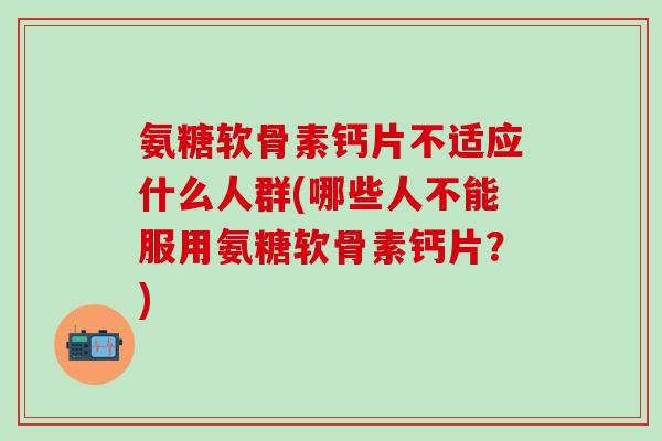 氨糖软骨素钙片不适应什么人群(哪些人不能服用氨糖软骨素钙片?)-第1张图片-氨糖科普网 氨糖软骨素钙片不适应什么人群(哪些人不能服用氨糖软骨素钙片?)-第1张图片-氨糖科普网