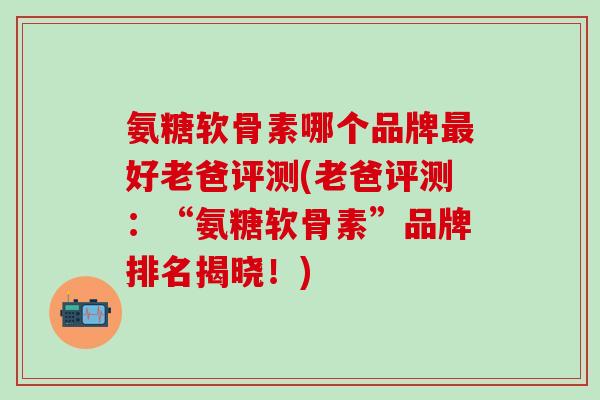 氨糖软骨素哪个品牌最好老爸评测(老爸评测:“氨糖软骨素”品牌排名揭晓!)-第1张图片-氨糖科普网 氨糖软骨素哪个品牌最好老爸评测(老爸评测:“氨糖软骨素”品牌排名揭晓!)-第1张图片-氨糖科普网