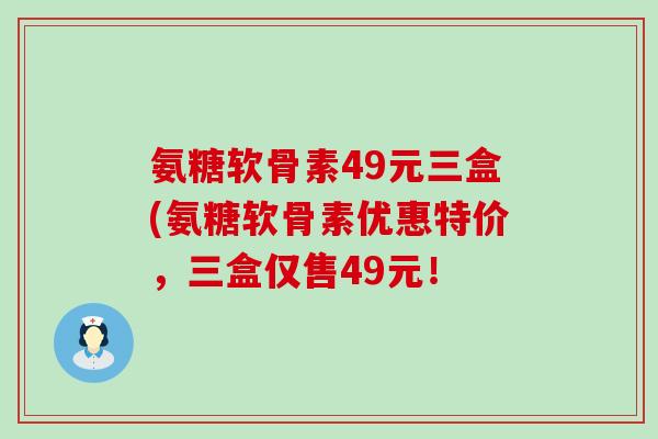 氨糖软骨素49元三盒(氨糖软骨素优惠特价，三盒仅售49元！-第1张图片-氨糖科普网