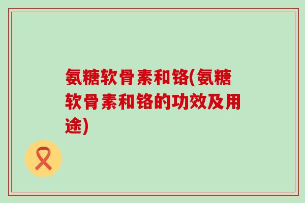 氨糖软骨素和铬(氨糖软骨素和铬的功效及用途)-第1张图片-氨糖科普网 氨糖软骨素和铬(氨糖软骨素和铬的功效及用途)-第1张图片-氨糖科普网