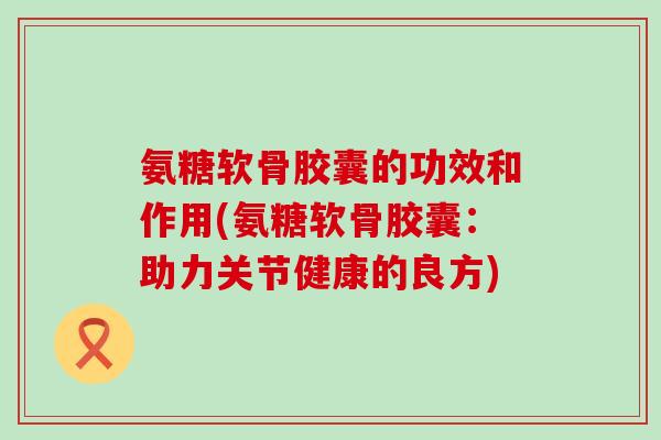 氨糖软骨胶囊的功效和作用(氨糖软骨胶囊：助力关节健康的良方)-第1张图片-氨糖科普网