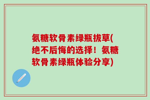 氨糖软骨素绿瓶拔草(绝不后悔的选择!氨糖软骨素绿瓶体验分享)-第1张图片-氨糖科普网 氨糖软骨素绿瓶拔草(绝不后悔的选择!氨糖软骨素绿瓶体验分享)-第1张图片-氨糖科普网