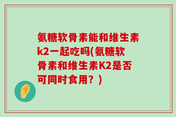 氨糖软骨素能和维生素k2一起吃吗(氨糖软骨素和维生素K2是否可同时食用?)-第1张图片-氨糖科普网 氨糖软骨素能和维生素k2一起吃吗(氨糖软骨素和维生素K2是否可同时食用?)-第1张图片-氨糖科普网