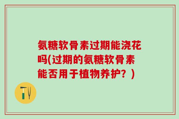 氨糖软骨素过期能浇花吗(过期的氨糖软骨素能否用于植物养护?)-第1张图片-氨糖科普网 氨糖软骨素过期能浇花吗(过期的氨糖软骨素能否用于植物养护?)-第1张图片-氨糖科普网