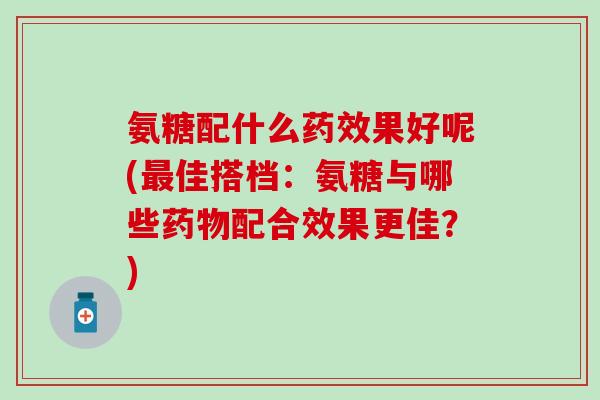 氨糖配什么药效果好呢(最佳搭档：氨糖与哪些药物配合效果更佳？)-第1张图片-氨糖科普网