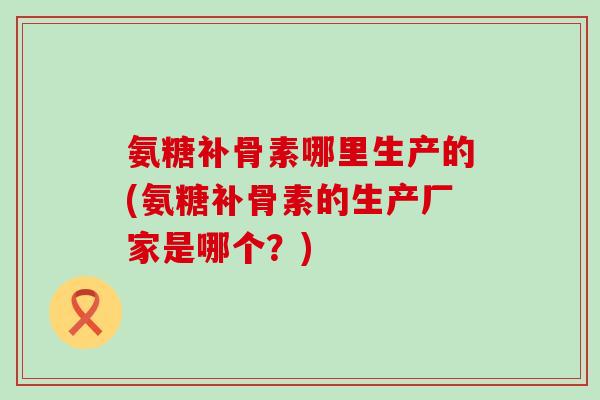 氨糖补骨素哪里生产的(氨糖补骨素的生产厂家是哪个?)-第1张图片-氨糖科普网 氨糖补骨素哪里生产的(氨糖补骨素的生产厂家是哪个?)-第1张图片-氨糖科普网
