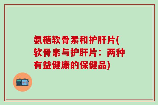 氨糖软骨素和护肝片(软骨素与护肝片:两种有益健康的保健品)-第1张图片-氨糖科普网 氨糖软骨素和护肝片(软骨素与护肝片:两种有益健康的保健品)-第1张图片-氨糖科普网
