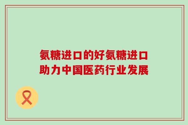 氨糖进口的好氨糖进口助力中国医药行业发展-第1张图片-氨糖科普网 氨糖进口的好氨糖进口助力中国医药行业发展-第1张图片-氨糖科普网