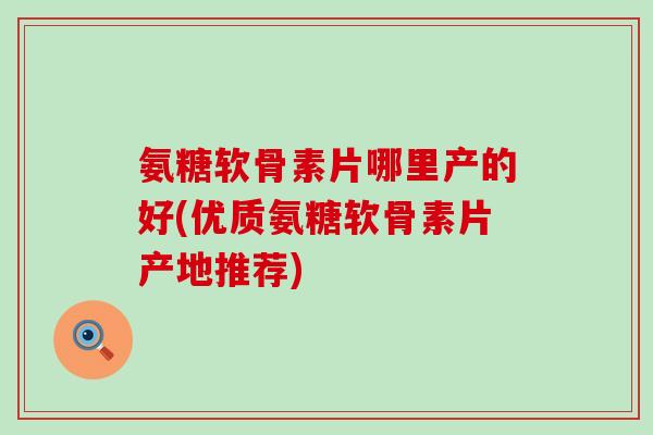 氨糖软骨素片哪里产的好(优质氨糖软骨素片产地推荐)-第1张图片-氨糖科普网 氨糖软骨素片哪里产的好(优质氨糖软骨素片产地推荐)-第1张图片-氨糖科普网