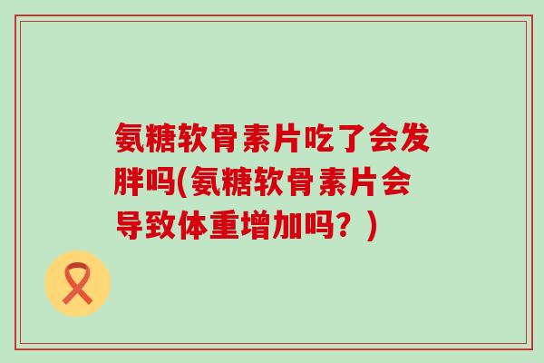 氨糖软骨素片吃了会发胖吗(氨糖软骨素片会导致体重增加吗?)-第1张图片-氨糖科普网 氨糖软骨素片吃了会发胖吗(氨糖软骨素片会导致体重增加吗?)-第1张图片-氨糖科普网