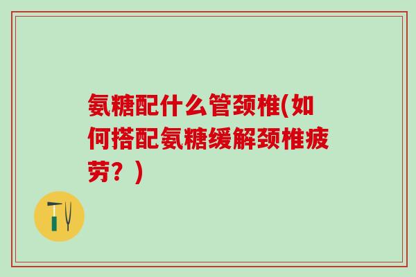 氨糖配什么管颈椎(如何搭配氨糖缓解颈椎疲劳?)-第1张图片-氨糖科普网 氨糖配什么管颈椎(如何搭配氨糖缓解颈椎疲劳?)-第1张图片-氨糖科普网