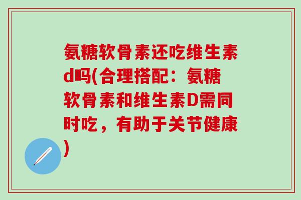 氨糖软骨素还吃维生素d吗(合理搭配:氨糖软骨素和维生素D需同时吃,有助于关节健康)-第1张图片-氨糖科普网 氨糖软骨素还吃维生素d吗(合理搭配:氨糖软骨素和维生素D需同时吃,有助于关节健康)-第1张图片-氨糖科普网