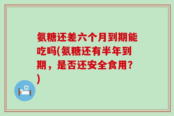 氨糖还差六个月到期能吃吗(氨糖还有半年到期,是否还安全食用?)-第1张图片-氨糖科普网 氨糖还差六个月到期能吃吗(氨糖还有半年到期,是否还安全食用?)-第1张图片-氨糖科普网
