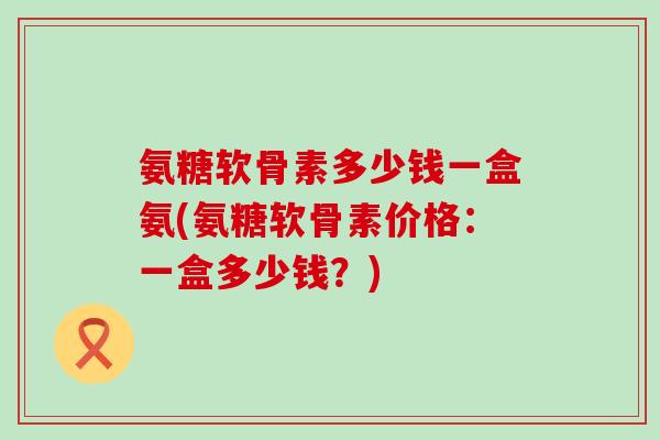 氨糖软骨素多少钱一盒氨(氨糖软骨素价格:一盒多少钱?)-第1张图片-氨糖科普网 氨糖软骨素多少钱一盒氨(氨糖软骨素价格:一盒多少钱?)-第1张图片-氨糖科普网