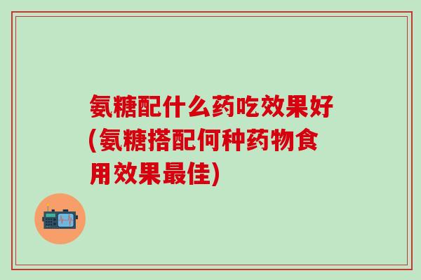 氨糖配什么药吃效果好(氨糖搭配何种药物食用效果最佳)-第1张图片-氨糖科普网 氨糖配什么药吃效果好(氨糖搭配何种药物食用效果最佳)-第1张图片-氨糖科普网