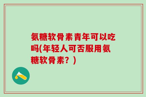 氨糖软骨素青年可以吃吗(年轻人可否服用氨糖软骨素?)-第1张图片-氨糖科普网 氨糖软骨素青年可以吃吗(年轻人可否服用氨糖软骨素?)-第1张图片-氨糖科普网