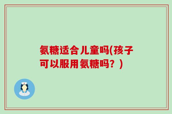 氨糖适合儿童吗(孩子可以服用氨糖吗?)-第1张图片-氨糖科普网 氨糖适合儿童吗(孩子可以服用氨糖吗?)-第1张图片-氨糖科普网
