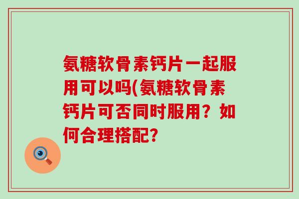 氨糖软骨素钙片一起服用可以吗(氨糖软骨素钙片可否同时服用?如何合理搭配?-第1张图片-氨糖科普网 氨糖软骨素钙片一起服用可以吗(氨糖软骨素钙片可否同时服用?如何合理搭配?-第1张图片-氨糖科普网