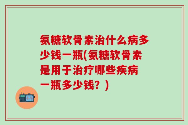 氨糖软骨素治什么病多少钱一瓶(氨糖软骨素是用于治疗哪些疾病 一瓶多少钱?)-第1张图片-氨糖科普网 氨糖软骨素治什么病多少钱一瓶(氨糖软骨素是用于治疗哪些疾病 一瓶多少钱?)-第1张图片-氨糖科普网