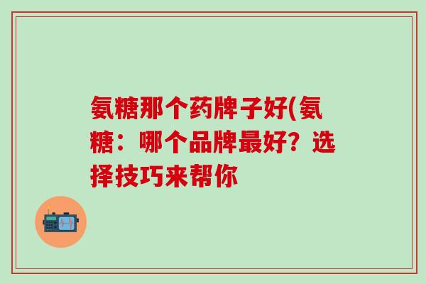 氨糖那个药牌子好(氨糖:哪个品牌最好?选择技巧来帮你-第1张图片-氨糖科普网 氨糖那个药牌子好(氨糖:哪个品牌最好?选择技巧来帮你-第1张图片-氨糖科普网