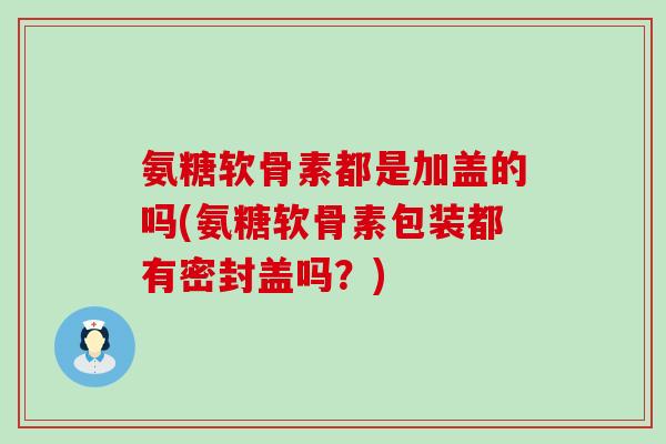 氨糖软骨素都是加盖的吗(氨糖软骨素包装都有密封盖吗？)-第1张图片-氨糖科普网